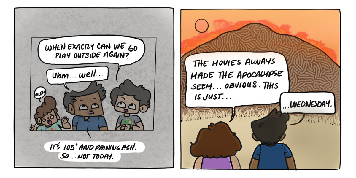 In a two panel comic, Dickens child asks if they can play outside again, to which they respond that it is "105 degrees and raining ash in California." In the second panel, Dickens and their partner stand outside and watch the orange skies of Northern California. Their partner says "The movies always made the apocalypse seem... obvious. This is just... Wednesday."