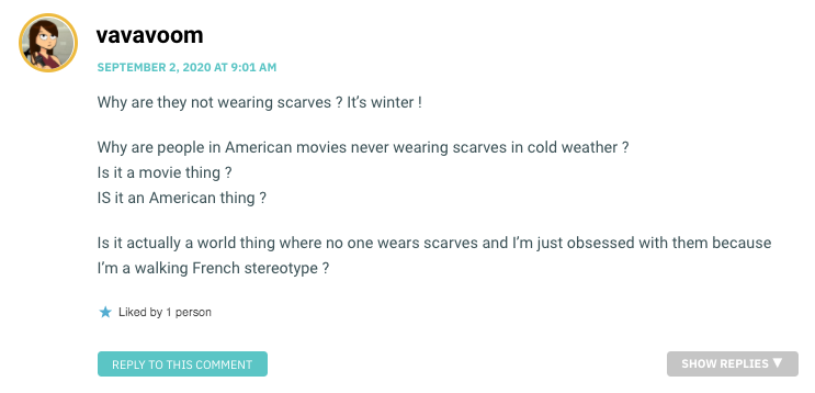 Why are they not wearing scarves ? It’s winter ! Why are people in American movies never wearing scarves in cold weather ? Is it a movie thing ? IS it an American thing ? Is it actually a world thing where no one wears scarves and I’m just obsessed with them because I’m a walking French stereotype ?