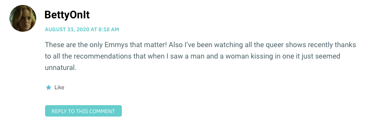 These are the only Emmys that matter! Also I’ve been watching all the queer shows recently thanks to all the recommendations that when I saw a man and a woman kissing in one it just seemed unnatural.
