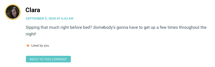 Sipping that much right before bed? Somebody’s gonna have to get up a few times throughout the night!