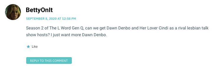 Season 2 of The L Word Gen Q, can we get Dawn Denbo and Her Lover Cindi as a rival lesbian talk show hosts? I just want more Dawn Denbo.