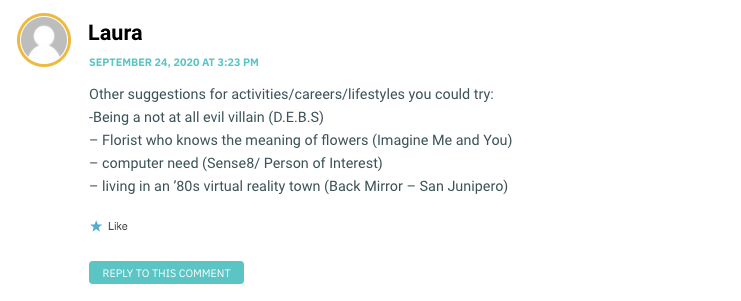 Other suggestions for activities/careers/lifestyles you could try: -Being a not at all evil villain (D.E.B.S) – Florist who knows the meaning of flowers (Imagine Me and You) – computer need (Sense8/ Person of Interest) – living in an ’80s virtual reality town (Back Mirror – San Junipero)