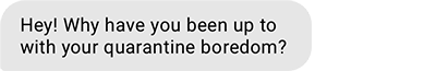 Hey! Why have you been up to with your quarantine boredom?