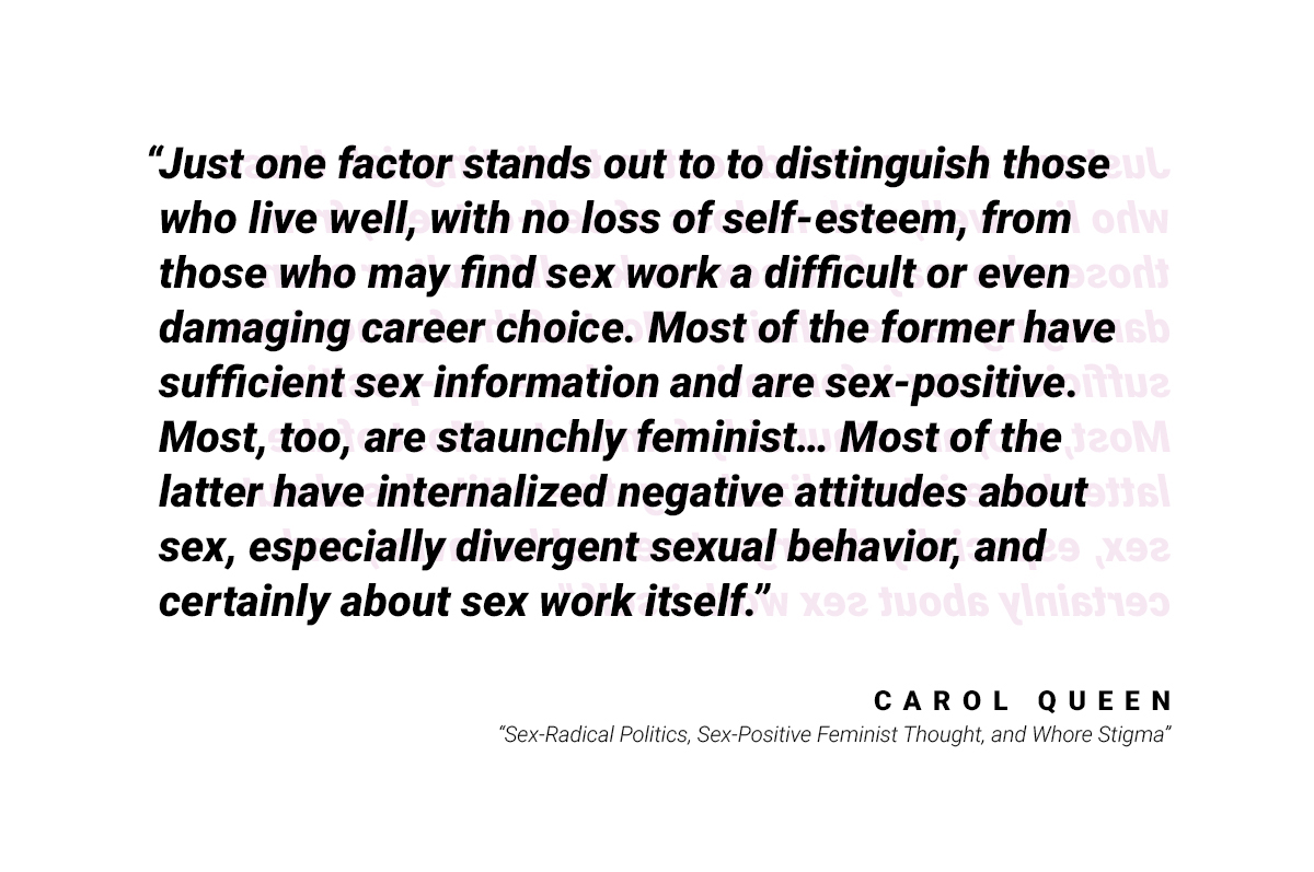 A quote that reads "Just one factor stands out to distinguish those who live well, with no loss of self-esteem, from those who may find sex work a difficult or even damaging career choice. Most of the former have sufficient sex information and are sex-positive. Most, too, are staunchly feminist... Most of the latter have internalized negative attitudes about sex, especially divergent sexual behavior, and certainly about sex work itself." Quote by Carol Queen from "Sex-Radical Politics, Sex-Positive Feminist Thought, and Whore Stigma"