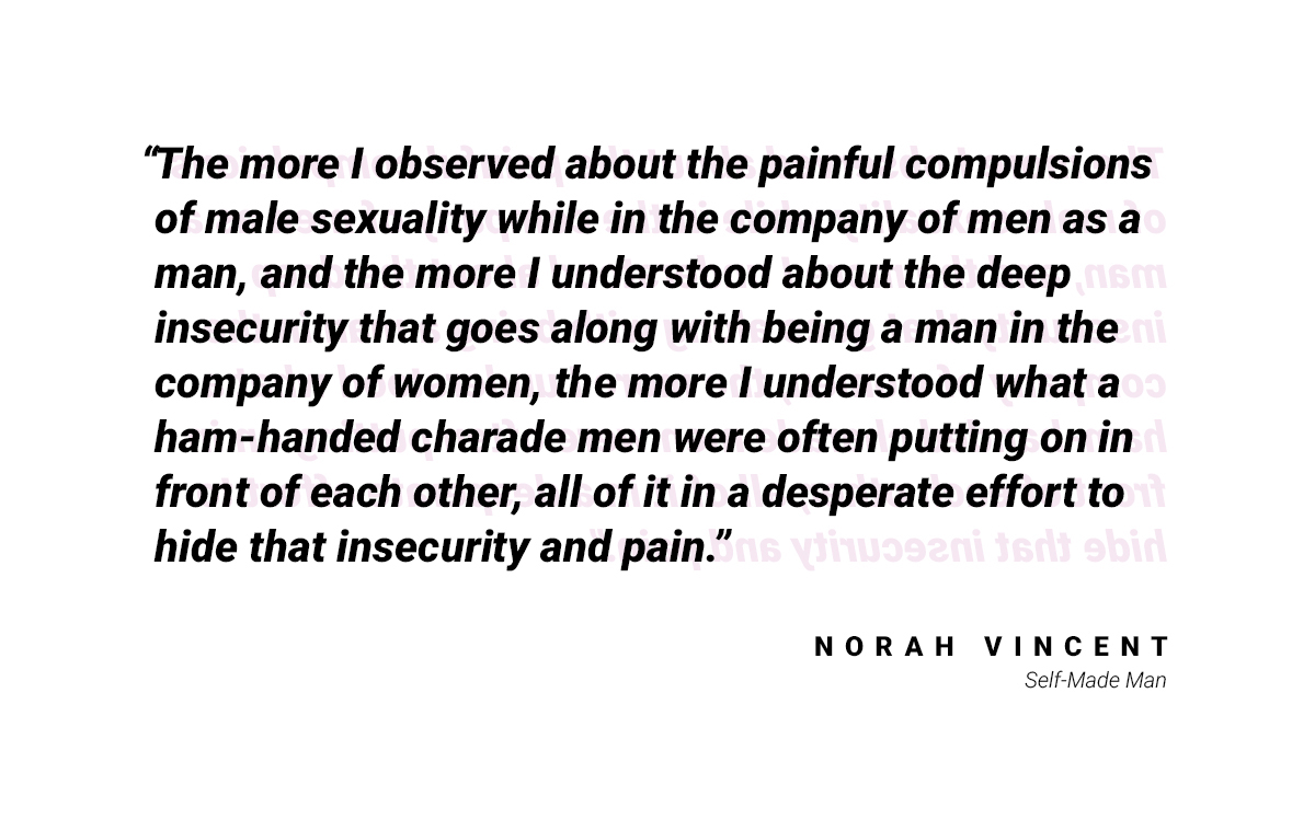 There is a quote here that reads: "The more I observed about the painful compulsions of male sexuality while in the company of men as a man, and the more I understood about the deep insecurity that goes along with being a man in the company of women, the more I understood what a ham-handed charade men were often putting on in front of each other, all of it in a desperate effort to hide that insecurity and pain." by Norah Vincent from "Self-Made Man"