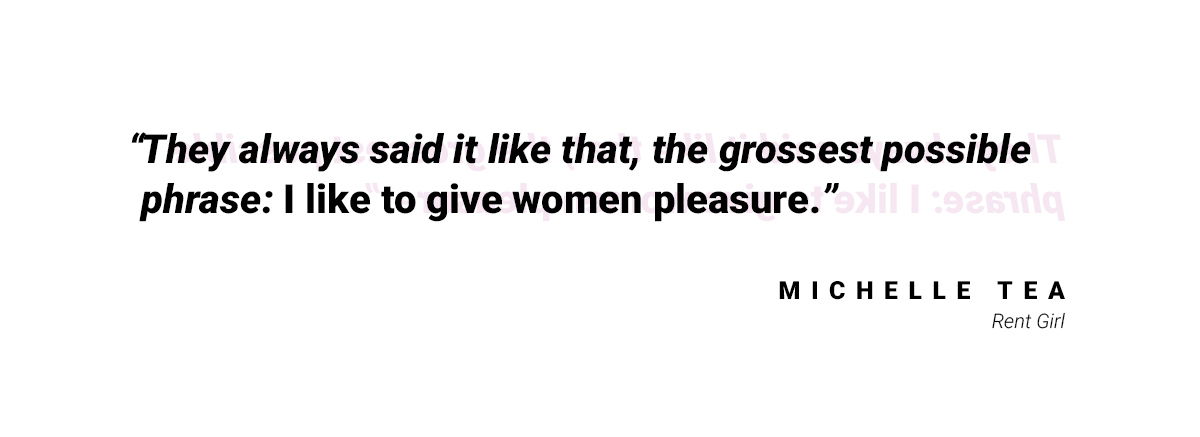 A quote that reads "They always said it like that, the grossest possible phrase: I like to give women pleasure." by Michelle Tea from Rent Girl