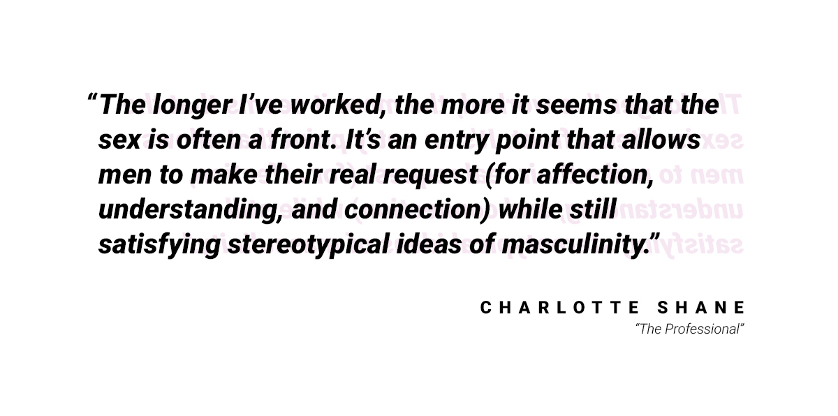 A quote: "The longer I've worked, teh more it seems that the sex is often a front. It's an entry point that allows men to make their real request (for affection, understanding, and connection) while still satisfying stereotypical ideas of masculinity." by Charlotte Shane from "The Professional"