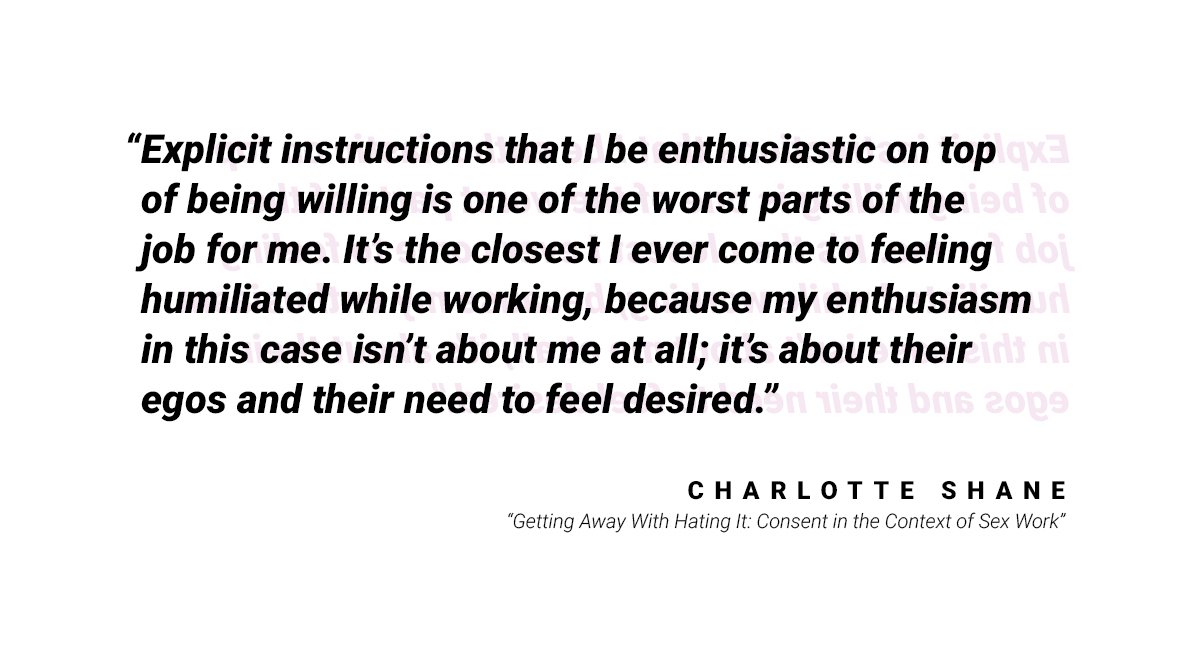 Another quote: "Explicit instruction that I be enthusiastic on top of being willing is one of the worst parts of the job for me. It's the closest I ever come to feeling humiliated while working, because my enthusiasm in this case isn't about me at all; it's about their egos and their need to feel desired." by Charlotte Shane from  "Getting Away with Hating It: Consent in the Context of Sex Work"