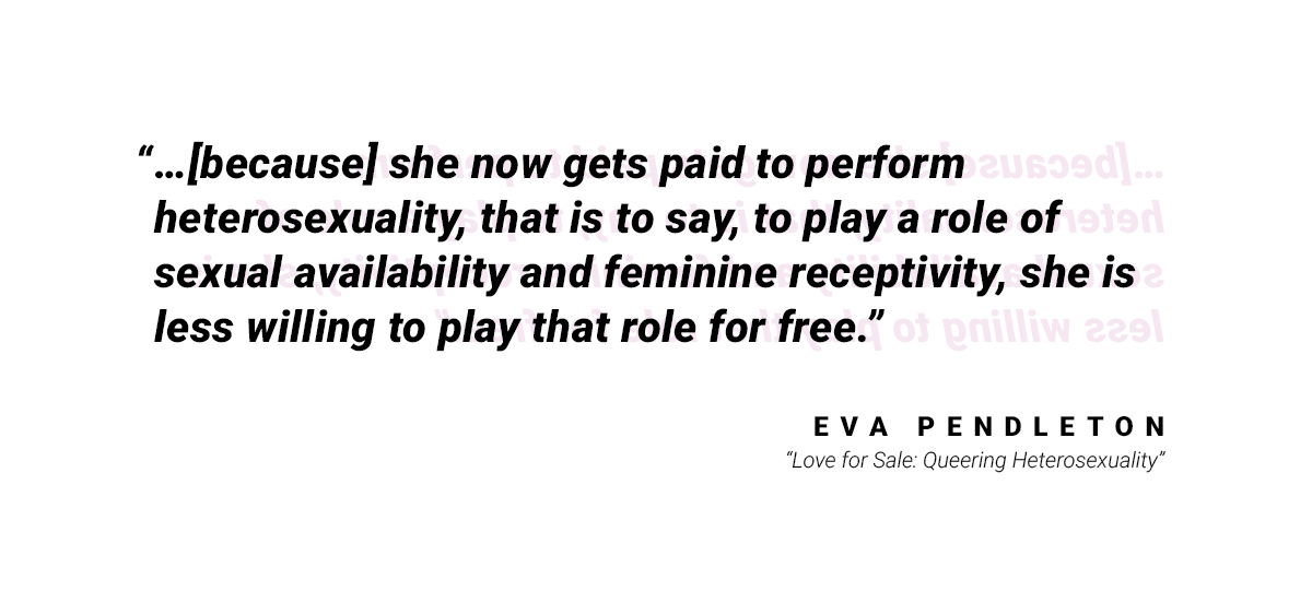 "...[because] she now gets paid to perform heterosexuality, that is to say, to play a role of sexual availability and feminine receptivity, she is less willing to play that role for free." by Eva Pendleton in "Love for Sale: Queering Heterosexuality"