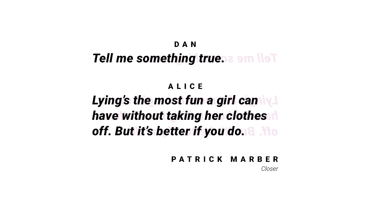 Another quote from Closer by Patrick Marber, "Dan: Tell me something true. Alice: Lying's the most fun a girl can have without taking her clothes off. But it's better if you do."