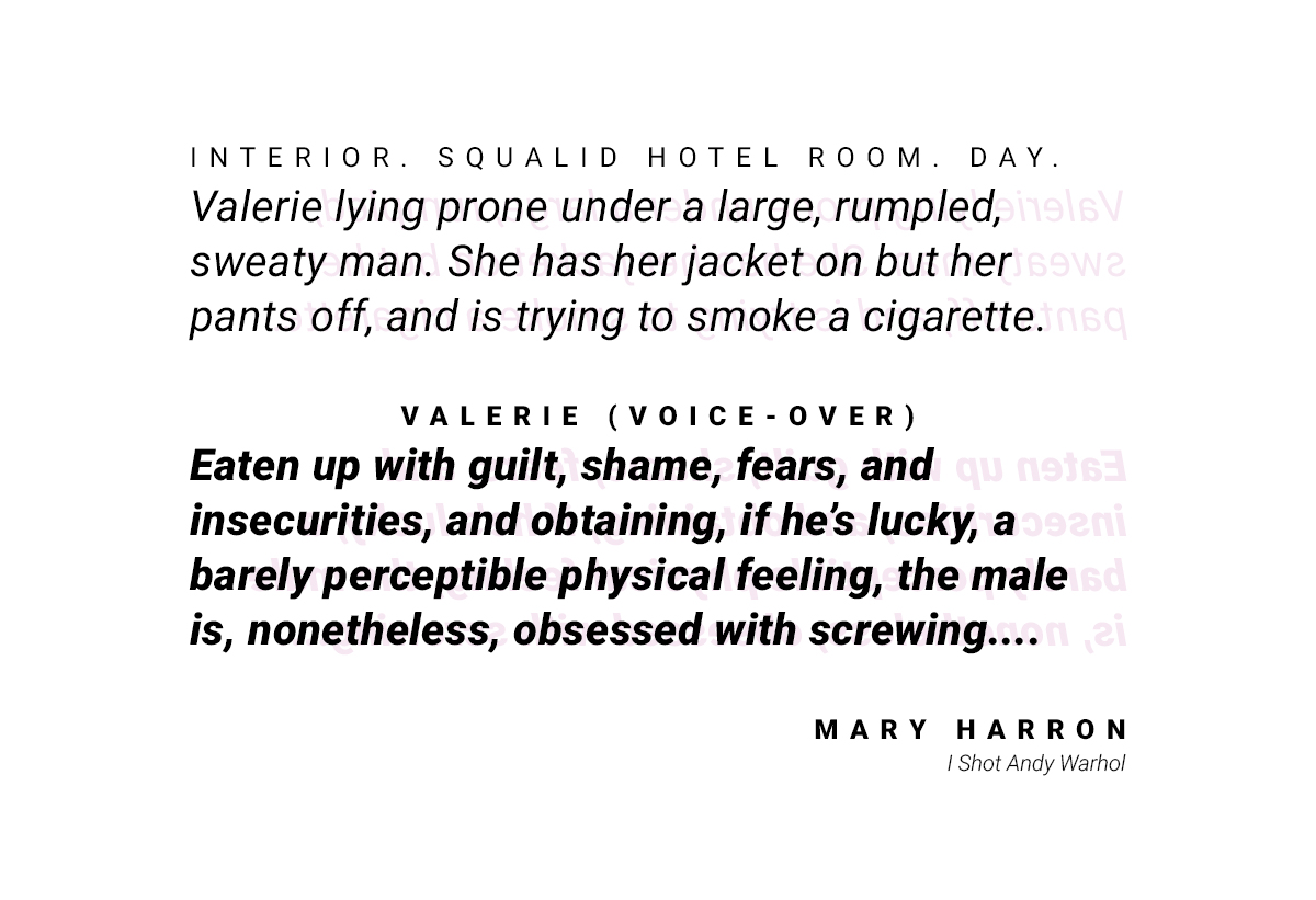 A quote from "I shot Andy Warhol" by Mary Harron: Setting the scene: "Interior. Squalid hotel room. Day. Valerie lying prone under a large, rumpled, sweaty man. She has her jacket on but her pants off, and is tying to smoke a cigarette. Valerie (voice-over) 'Eaten up with guilt, shame, fears, and insecuritites, and obtaining, if he's lucky, a barely perceptible physical feeling, the male is, nonetheless, obsessed with screwing....'"