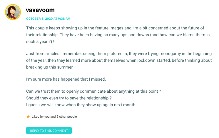 This couple keeps showing up in the feature images and I’m a bit concerned about the future of their relationship. They have been having so many ups and downs (and how can we blame them in such a year ?) ! Just from articles I remember seeing them pictured in, they were trying monogamy in the beginning of the year, then they learned more about themselves when lockdown started, before thinking about breaking up this summer. I’m sure more has happened that I missed. Can we trust them to openly communicate about anything at this point ? Should they even try to save the relationship ? I guess we will know when they show up again next month…