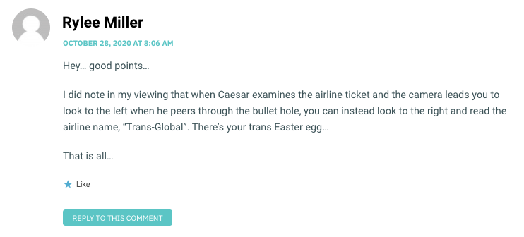 Hey… good points… I did note in my viewing that when Caesar examines the airline ticket and the camera leads you to look to the left when he peers through the bullet hole, you can instead look to the right and read the airline name, “Trans-Global”. There’s your trans Easter egg… That is all…