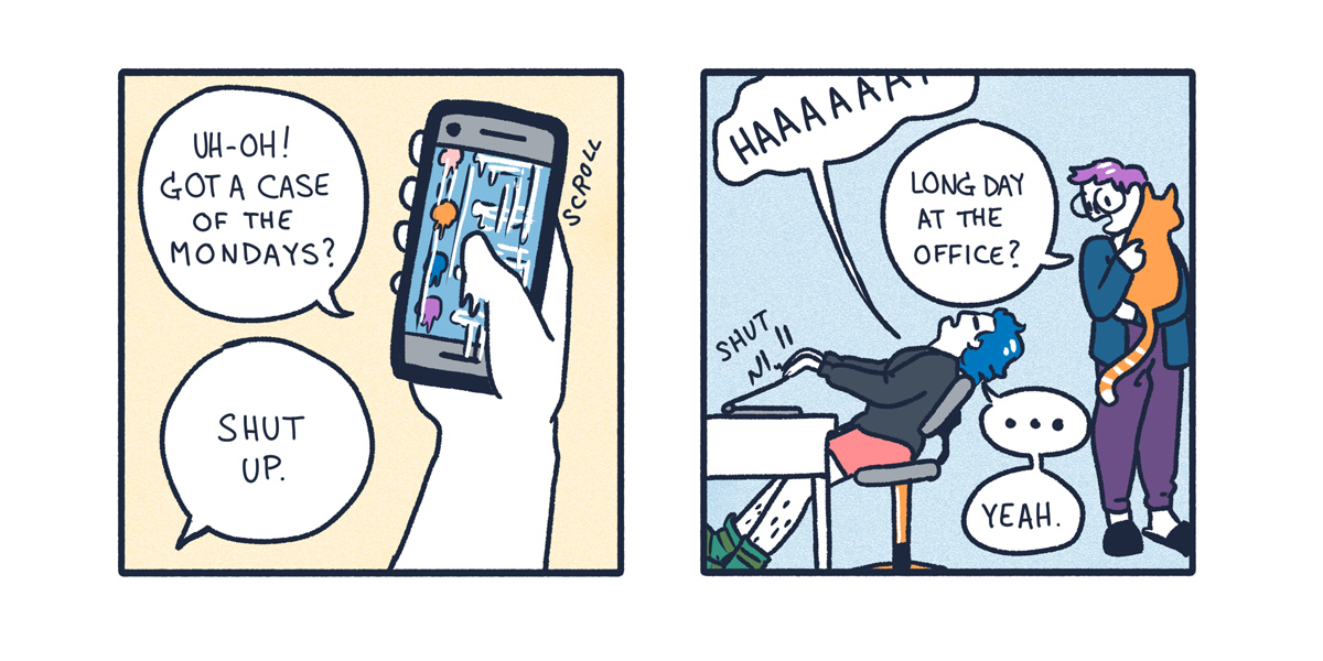 A two panel comic. In it, a blue haired queer person gets frustrated working from home, yelling "Shut Up!" to their phone. Then their partner, a purple haired queer with glasses, comes in to pick up the cat. They ask, "Long day at the office?"