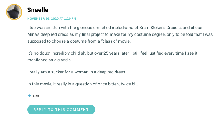 I too was smitten with the glorious drenched melodrama of Bram Stoker’s Dracula, and chose Mina’s deep red dress as my final project to make for my costume degree, only to be told that I was supposed to choose a costume from a “classic