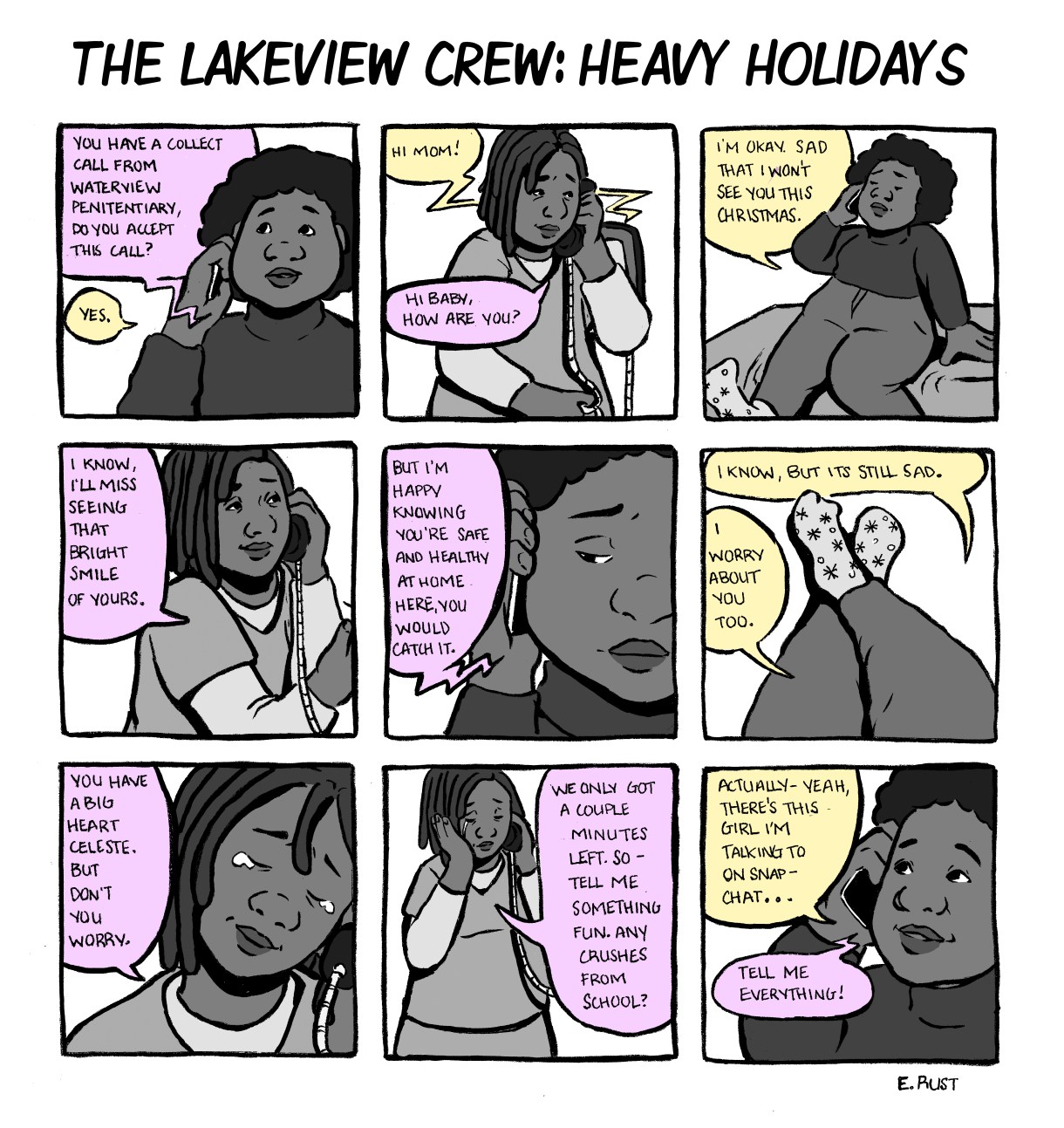 In a nine panel comic, Celeste accepts a call from her mother, who is inside Waterview Penitentiary. They exchange Christmas well wishes, even though they miss seeing each other. Emma's mom is relieved, at the least, that with Emma is safe from Covid at home. But Emma worries that her mother might contract the virus inside. Emma's mom cries a little, but tells Celeste not to worry. They only have a few minutes left, so Celeste's mom encourages her to change the subject — tell her about a new crush at school. Tell her everything!