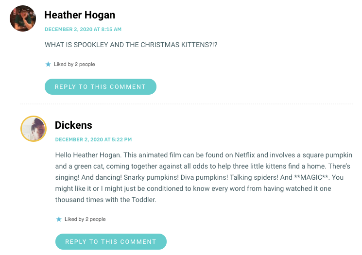 Hello Heather Hogan. This animated film can be found on Netflix and involves a square pumpkin and a green cat, coming together against all odds to help three little kittens find a home. There’s singing! And dancing! Snarky pumpkins! Diva pumpkins! Talking spiders! And **MAGIC**. You might like it or I might just be conditioned to know every word from having watched it one thousand times with the Toddler.