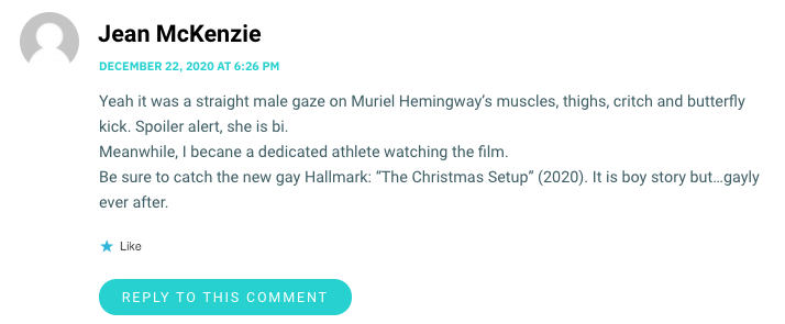 Yeah it was a straight male gaze on Muriel Hemingway’s muscles, thighs, critch and butterfly kick. Spoiler alert, she is bi. Meanwhile, I becane a dedicated athlete watching the film. Be sure to catch the new gay Hallmark: “The Christmas Setup