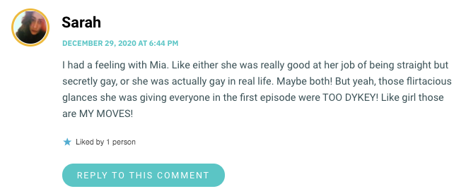 I had a feeling with Mia. Like either she was really good at her job of being straight but secretly gay, or she was actually gay in real life. Maybe both! But yeah, those flirtacious glances she was giving everyone in the first episode were TOO DYKEY! Like girl those are MY MOVES!