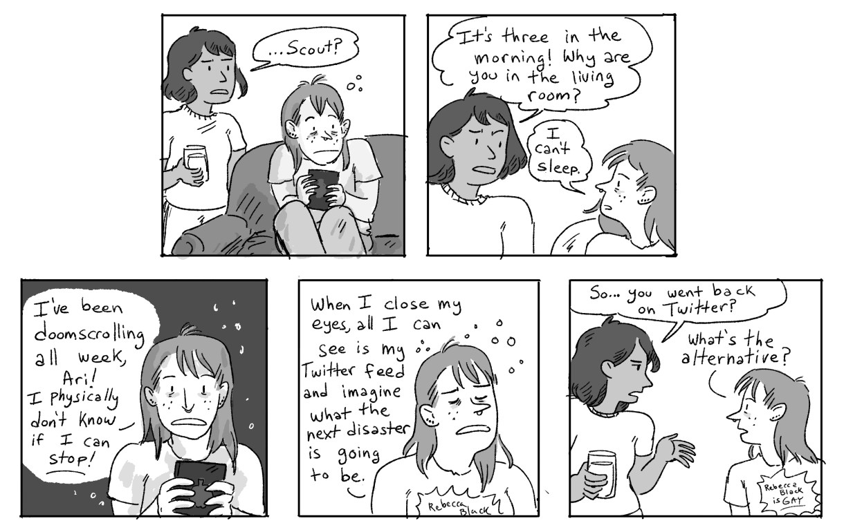 In a five panel hand drawn black-and-white comic, Scout is up at three in the morning furiously scrolling through Twitter because they cannot stop — even though they know it is bad for them. Ari asks them if they are ok to be going back on Twitter, and they are NOT. But, what's the alternative?