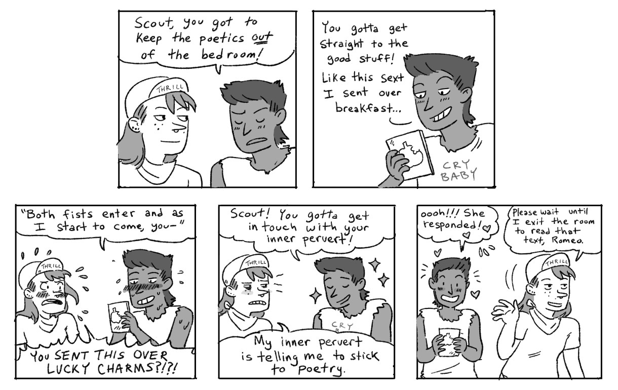 Ari tells Scout to leave the poetry and go straight to the "good stuff." Here's an example that Ari sent over breakfast that morning, "Both fists enter and as I start to come, your--" Scout is scandalized that Ari sent something like that over Lucky Charms, but the girl in question responds to Ari. A success! Scout shakes their head and walks away, calling over their shoulder, "Please wait until I exit before you return that text, Romeo!" 