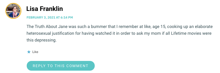 The Truth About Jane was such a bummer that I remember at like, age 15, cooking up an elaborate heterosexual justification for having watched it in order to ask my mom if all Lifetime movies were this depressing.