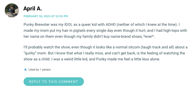 Punky Brewster was my IDOL as a queer kid with ADHD (neither of which I knew at the time). I made my mom put my hair in pigtails every single day even though it hurt, and I had high-tops with her name on them even though my family didn’t buy name-brand shoes, *ever*. I’ll probably watch the show, even though it looks like a normal sitcom (laugh track and all) about a “quirky