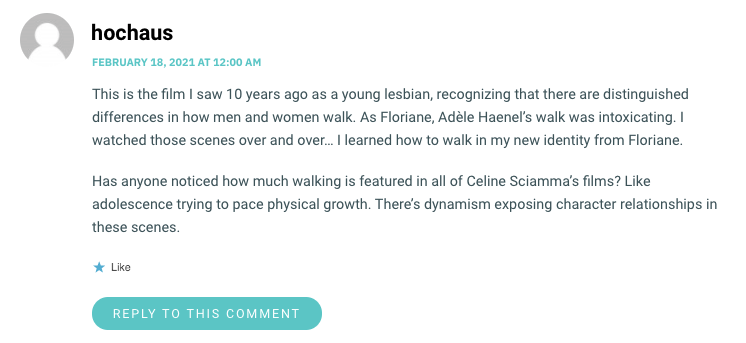 This is the film I saw 10 years ago as a young lesbian, recognizing that there are distinguished differences in how men and women walk. As Floriane, Adèle Haenel’s walk was intoxicating. I watched those scenes over and over… I learned how to walk in my new identity from Floriane. Has anyone noticed how much walking is featured in all of Celine Sciamma’s films? Like adolescence trying to pace physical growth. There’s dynamism exposing character relationships in these scenes.