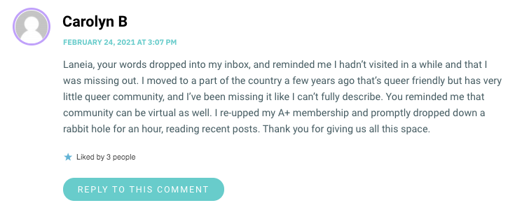 Laneia, your words dropped into my inbox, and reminded me I hadn’t visited in a while and that I was missing out. I moved to a part of the country a few years ago that’s queer friendly but has very little queer community, and I’ve been missing it like I can’t fully describe. You reminded me that community can be virtual as well. I re-upped my A+ membership and promptly dropped down a rabbit hole for an hour, reading recent posts. Thank you for giving us all this space.