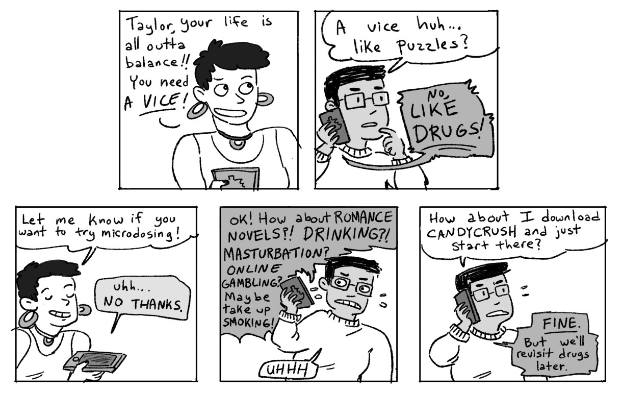 Taylor's friend responds, "your life is all outta balance. You need a vice!" Taylor questions, "like puzzles" and the friend laughs, "no like DRUGS" or "romance novels, drinking, masturbation, online gambling!" Taylor says "ughh, how about I download Candy Crush and we start there." The friend responds, "FINE. But we'll revisit drugs later."