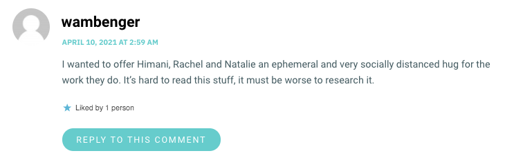 I wanted to offer Himani, Rachel and Natalie an ephemeral and very socially distanced hug for the work they do. It’s hard to read this stuff, it must be worse to research it.