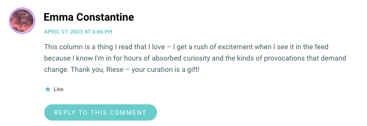 This column is a thing I read that I love – I get a rush of excitement when I see it in the feed because I know I’m in for hours of absorbed curiosity and the kinds of provocations that demand change. Thank you, Riese – your curation is a gift!