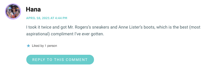 I took it twice and got Mr. Rogers’s sneakers and Anne Lister’s boots, which is the best (most aspirational) compliment I’ve ever gotten.