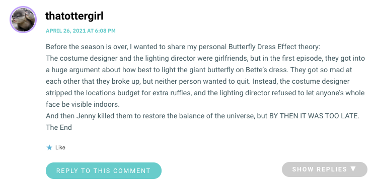 Before the season is over, I wanted to share my personal Butterfly Dress Effect theory: The costume designer and the lighting director were girlfriends, but in the first episode, they got into a huge argument about how best to light the giant butterfly on Bette’s dress. They got so mad at each other that they broke up, but neither person wanted to quit. Instead, the costume designer stripped the locations budget for extra ruffles, and the lighting director refused to let anyone’s whole face be visible indoors. And then Jenny killed them to restore the balance of the universe, but BY THEN IT WAS TOO LATE. The End