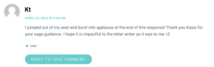 I jumped out of my seat and burst into applause at the end of this response! Thank you Kayla for your sage guidance. I hope it is impactful to the letter writer as it was to me <3