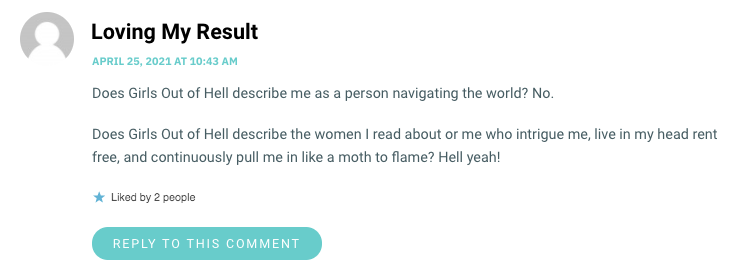 Does Girls Out of Hell describe me as a person navigating the world? No. Does Girls Out of Hell describe the women I read about or me who intrigue me, live in my head rent free, and continuously pull me in like a moth to flame? Hell yeah!