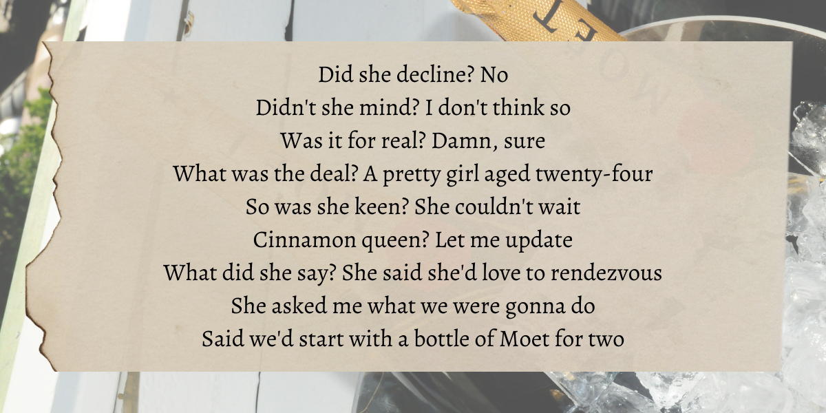 Image shows a photo of two bottles of Moet chilling overlaid are lyrics the author thinks reflects lesbian dating that read" Did she decline? No Didn't she mind? I don't think so Was it for real? Damn, sure What was the deal? A pretty girl aged twenty-four So was she keen? She couldn't wait Cinnamon queen? Let me update What did she say? She said she'd love to rendezvous She asked me what we were gonna do Said we'd start with a bottle of Moet for two"