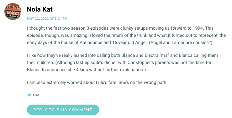 I thought the first two season 3 episodes were clunky setups moving us forward to 1994. This episode, though, was amazing. I loved the return of the trunk and what it turned out to represent, the early days of the house of Abundance and 16 year old Angel. (Angel and Lamar are cousins?) I like how they’ve really leaned into calling both Blanca and Electra “ma