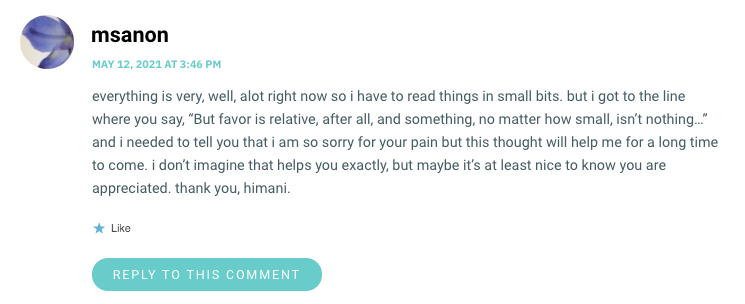 everything is very, well, alot right now so i have to read things in small bits. but i got to the line where you say, “But favor is relative, after all, and something, no matter how small, isn’t nothing…