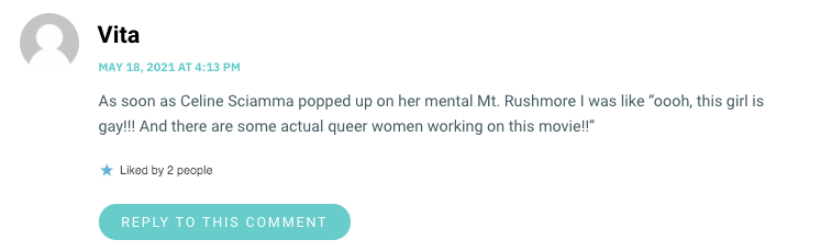 As soon as Celine Sciamma popped up on her mental Mt. Rushmore I was like “oooh, this girl is gay!!! And there are some actual queer women working on this movie!!