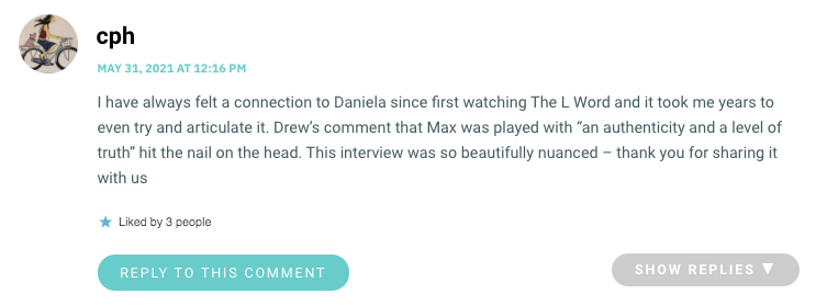 I have always felt a connection to Daniela since first watching The L Word and it took me years to even try and articulate it. Drew’s comment that Max was played with “an authenticity and a level of truth