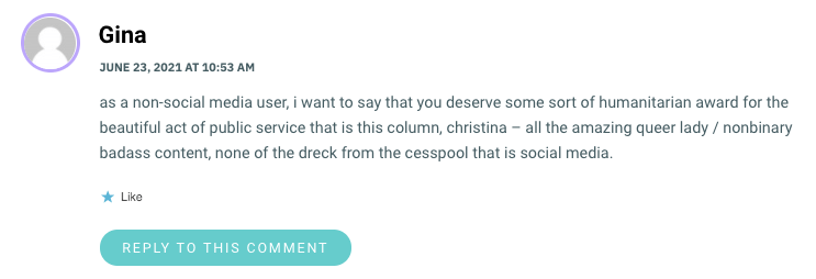 as a non-social media user, i want to say that you deserve some sort of humanitarian award for the beautiful act of public service that is this column, christina – all the amazing queer lady / nonbinary badass content, none of the dreck from the cesspool that is social media.