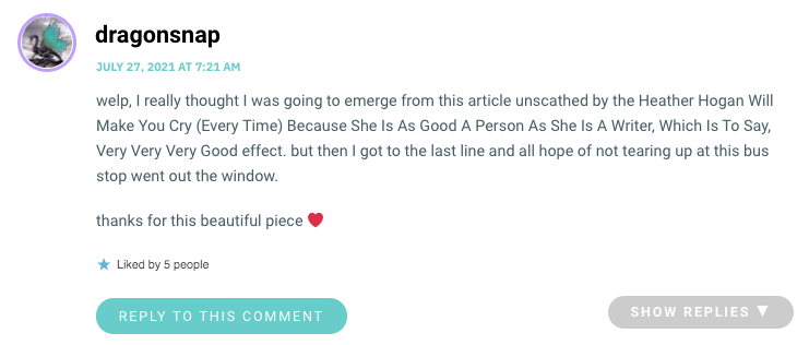 welp, I really thought I was going to emerge from this article unscathed by the Heather Hogan Will Make You Cry (Every Time) Because She Is As Good A Person As She Is A Writer, Which Is To Say, Very Very Very Good effect. but then I got to the last line and all hope of not tearing up at this bus stop went out the window. thanks for this beautiful piece ❤️