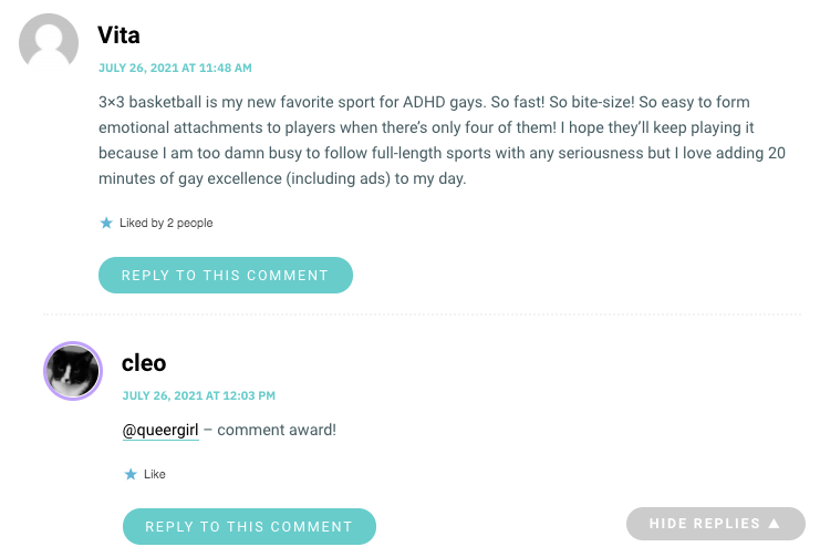 3×3 basketball is my new favorite sport for ADHD gays. So fast! So bite-size! So easy to form emotional attachments to players when there’s only four of them! I hope they’ll keep playing it because I am too damn busy to follow full-length sports with any seriousness but I love adding 20 minutes of gay excellence (including ads) to my day.