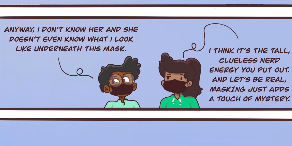 Dickens and Sarai share a cup of coffee. Sarai believes the barista was flirting with Dickens, who responds "she doesn't even know what I look like with the mask." But Sarai says the mask just adds an air of mystery to Dickens "Clueless tall nerd" energy.