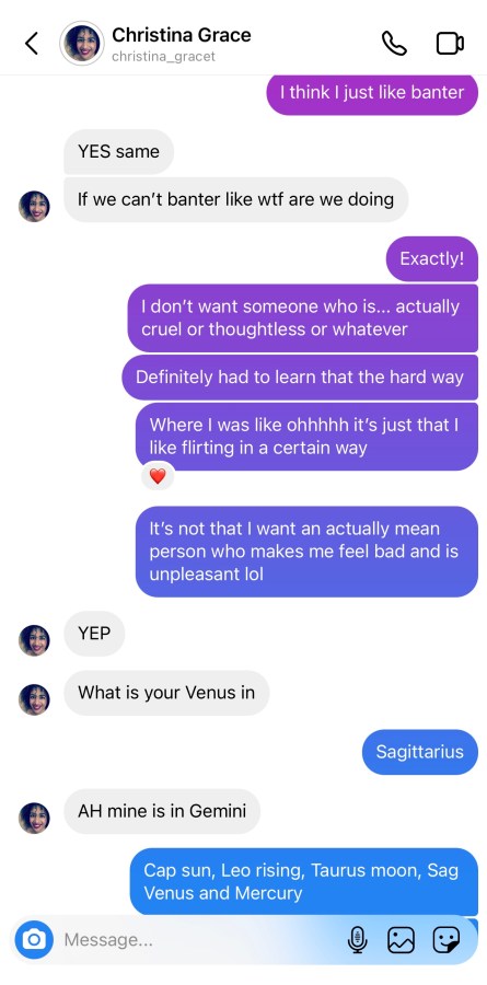 Drew: I think I just like banter Christina: YES same If we can’t banter like wtf are we doing Drew: Exactly! I don’t want someone who is… actually cruel or thoughtless or whatever Definitely had to learn that the hard way Where I was like ohhhhh it’s just that I like flirting in a certain way It’s not that I want an actually mean person who makes me feel bad and is unpleasant lol Christina: YEP What is your Venus in Drew: Sagittarius Christina: AH mine is in Gemini Drew: Cap sun, Leo rising, Taurus moon, Sag Venus and Mercury