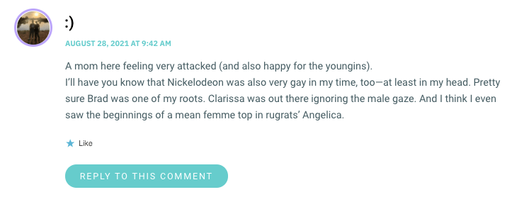 A mom here feeling very attacked (and also happy for the youngins). I’ll have you know that Nickelodeon was also very gay in my time, too—at least in my head. Pretty sure Brad was one of my roots. Clarissa was out there ignoring the male gaze. And I think I even saw the beginnings of a mean femme top in rugrats’ Angelica.