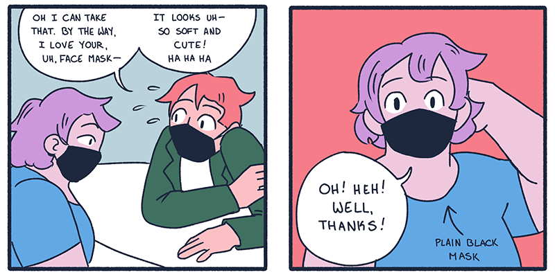 In two panels from this comic strip, one queer is saying, "I can take that. By the way, I love your, uh — face mask. It looks so cute and soft." And the other queer responds bashfully, "oh! heh! Well, thanks!"