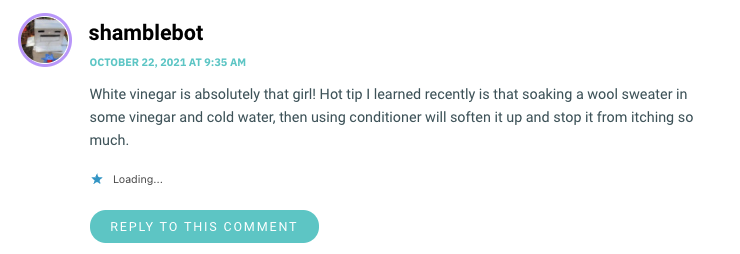 White vinegar is absolutely that girl! Hot tip I learned recently is that soaking a wool sweater in some vinegar and cold water, then using conditioner will soften it up and stop it from itching so much.