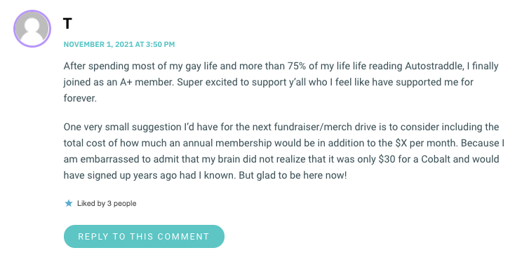 After spending most of my gay life and more than 75% of my life life reading Autostraddle, I finally joined as an A+ member. Super excited to support y’all who I feel like have supported me for forever. One very small suggestion I’d have for the next fundraiser/merch drive is to consider including the total cost of how much an annual membership would be in addition to the $X per month. Because I am embarrassed to admit that my brain did not realize that it was only $30 for a Cobalt and would have signed up years ago had I known. But glad to be here now!